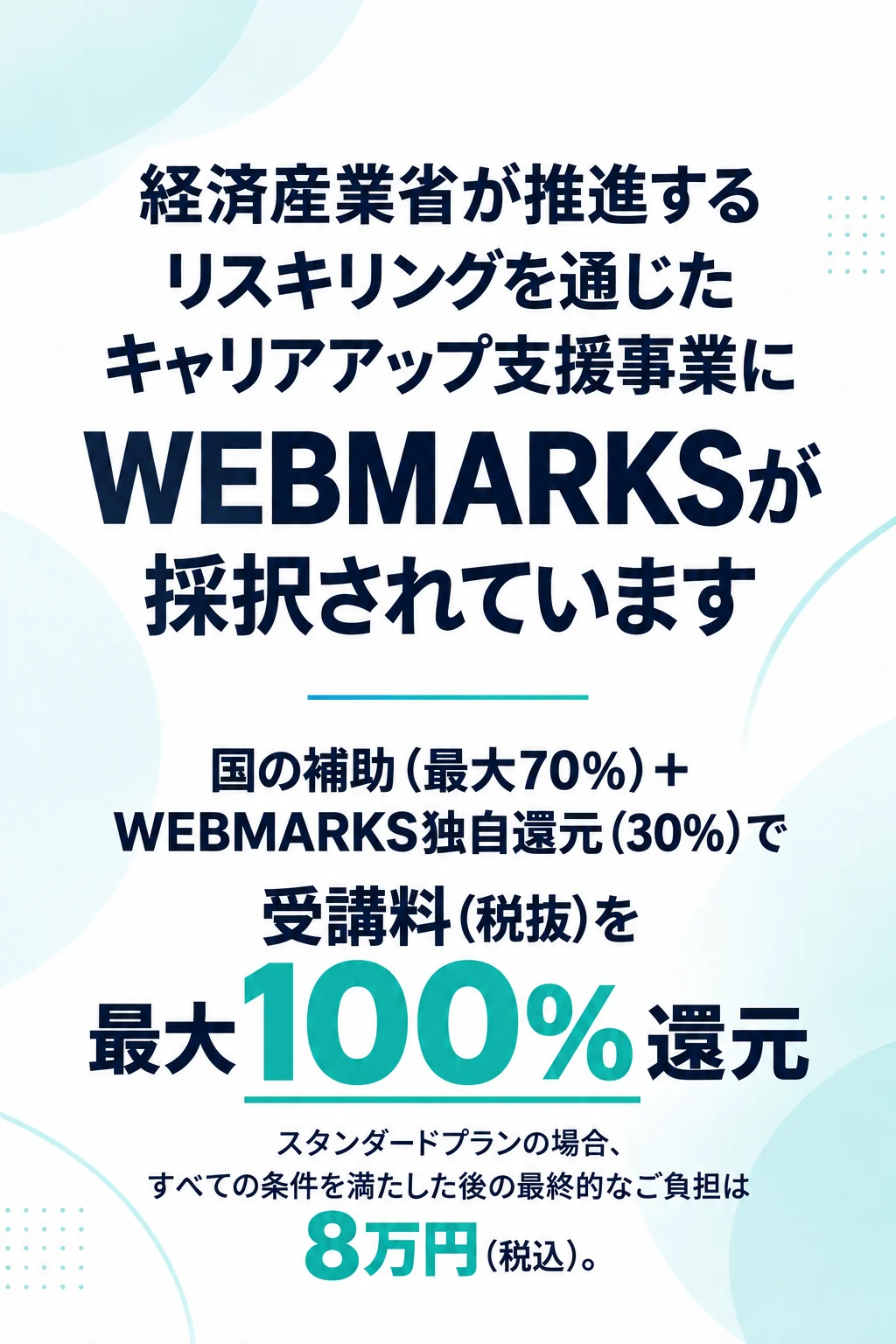 国の補助（最大70%）＋WEBMARKS独自還元（30%）で、受講料（税抜）を最大100%還元。スタンダードプランの場合、すべての条件を満たした後の最終的なご負担は8万円（税込）。経済産業省の支援事業に採択。